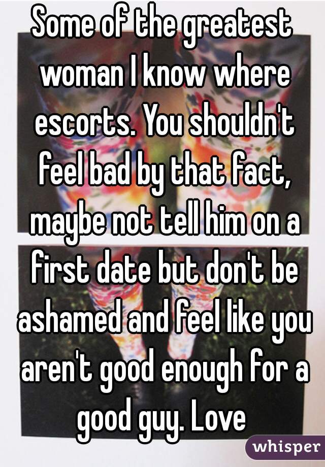 Some of the greatest woman I know where escorts. You shouldn't feel bad by that fact, maybe not tell him on a first date but don't be ashamed and feel like you aren't good enough for a good guy. Love 