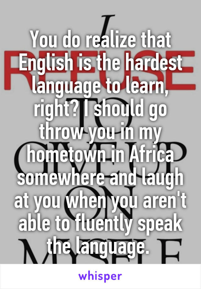 You do realize that English is the hardest language to learn, right? I should go throw you in my hometown in Africa somewhere and laugh at you when you aren't able to fluently speak the language. 