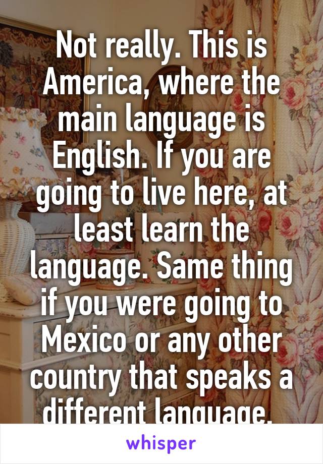 Not really. This is America, where the main language is English. If you are going to live here, at least learn the language. Same thing if you were going to Mexico or any other country that speaks a different language. 
