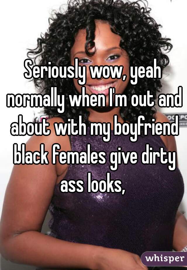 Seriously wow, yeah normally when I'm out and about with my boyfriend black females give dirty ass looks, 