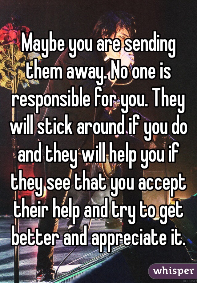 Maybe you are sending them away. No one is responsible for you. They will stick around if you do and they will help you if they see that you accept their help and try to get better and appreciate it.
