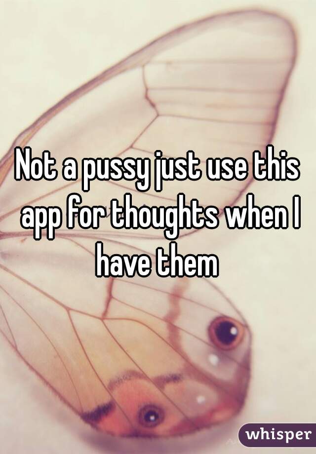 Not a pussy just use this app for thoughts when I have them 