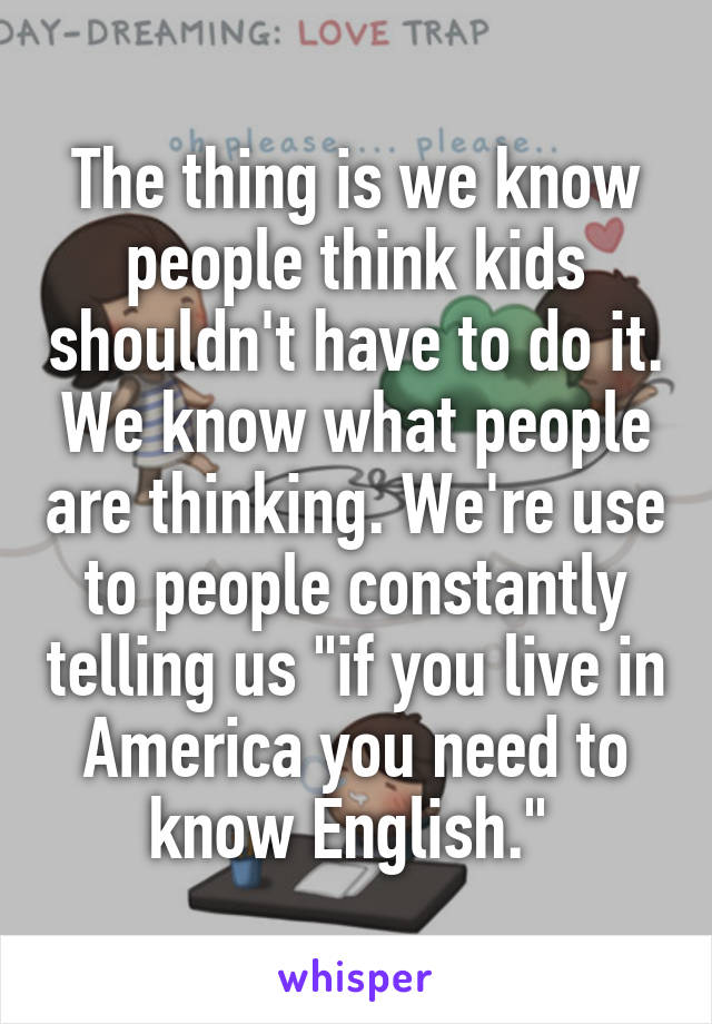 The thing is we know people think kids shouldn't have to do it. We know what people are thinking. We're use to people constantly telling us "if you live in America you need to know English." 