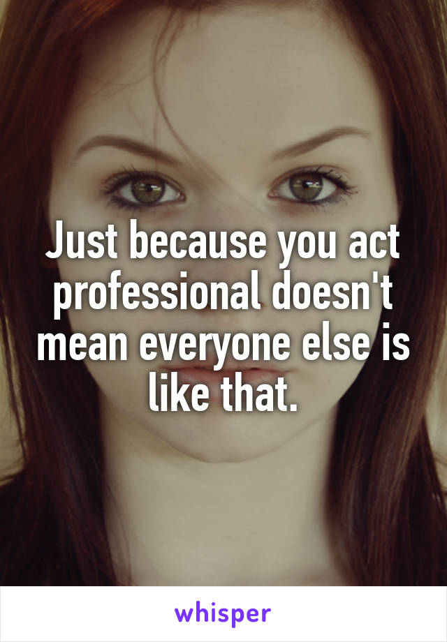 Just because you act professional doesn't mean everyone else is like that.