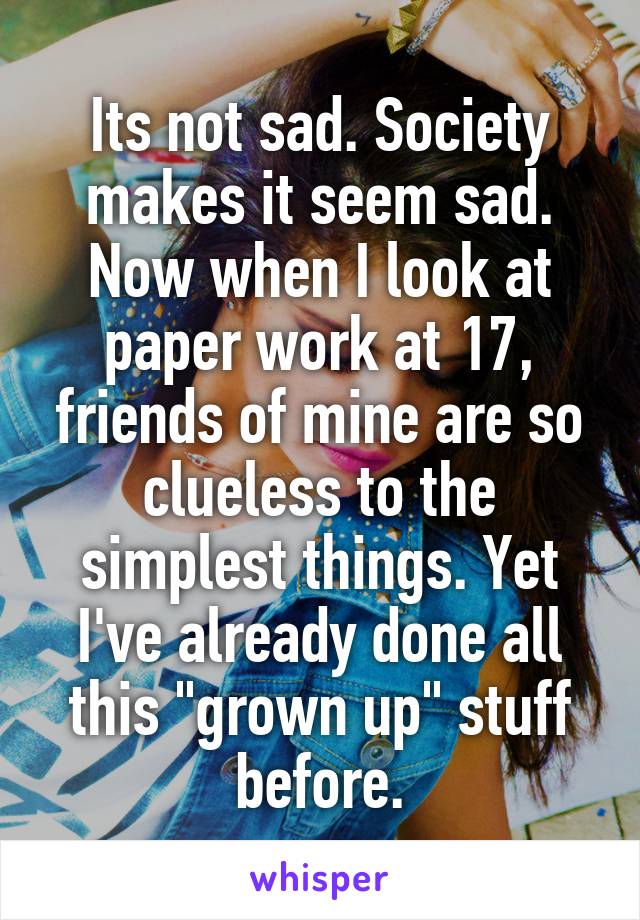 Its not sad. Society makes it seem sad. Now when I look at paper work at 17, friends of mine are so clueless to the simplest things. Yet I've already done all this "grown up" stuff before.