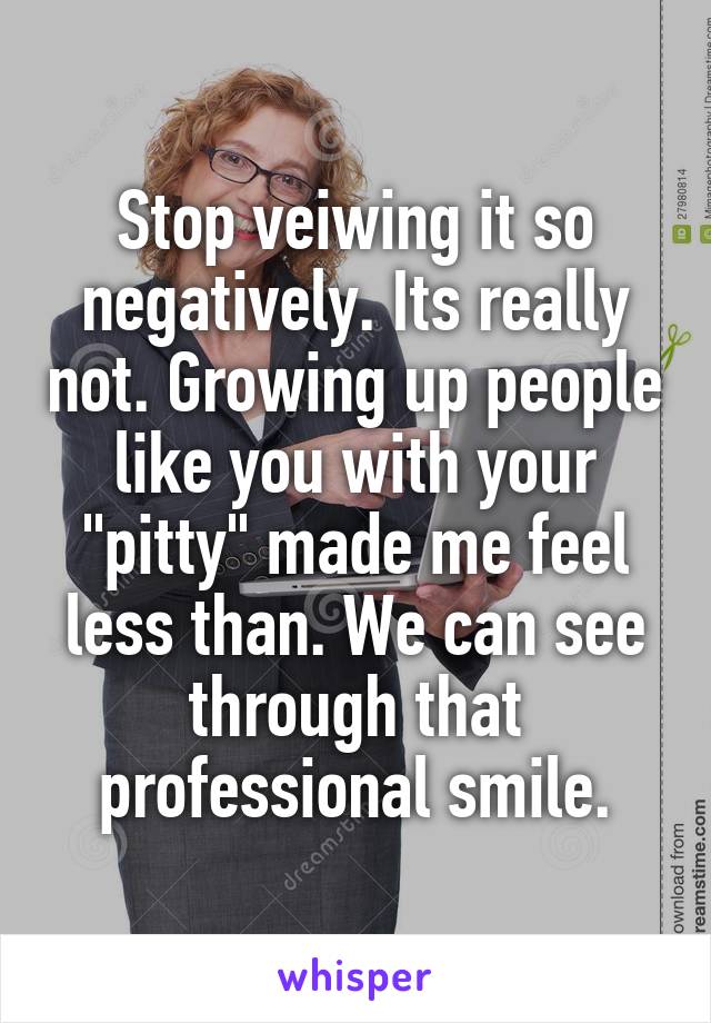 Stop veiwing it so negatively. Its really not. Growing up people like you with your "pitty" made me feel less than. We can see through that professional smile.