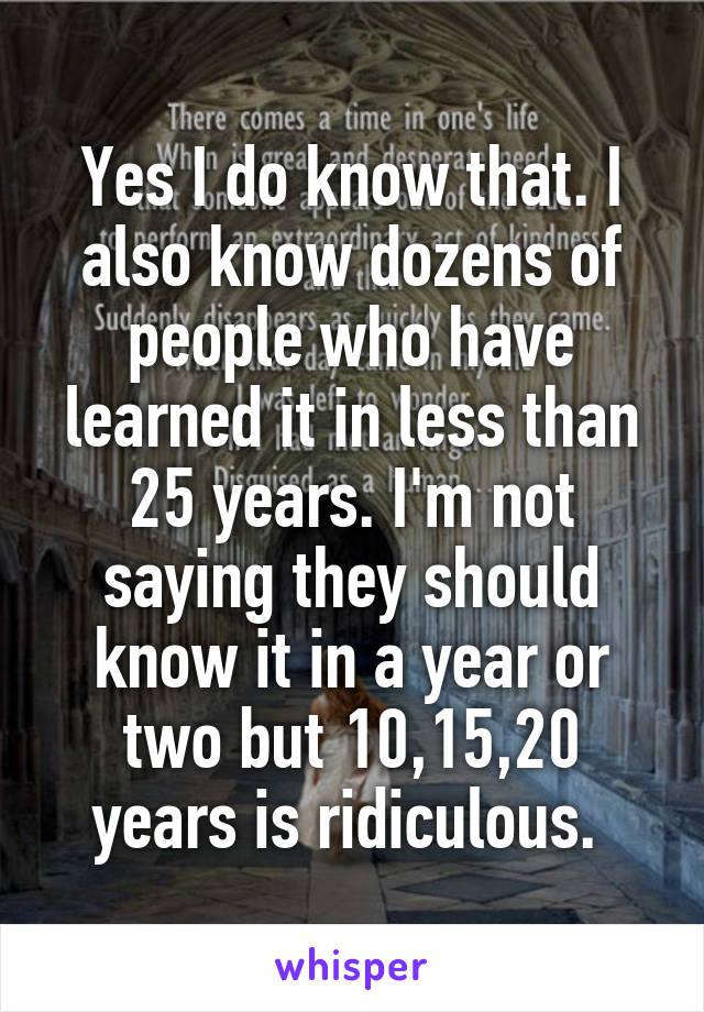 Yes I do know that. I also know dozens of people who have learned it in less than 25 years. I'm not saying they should know it in a year or two but 10,15,20 years is ridiculous. 