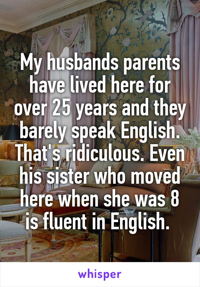 My husbands parents have lived here for over 25 years and they barely speak English. That's ridiculous. Even his sister who moved here when she was 8 is fluent in English. 