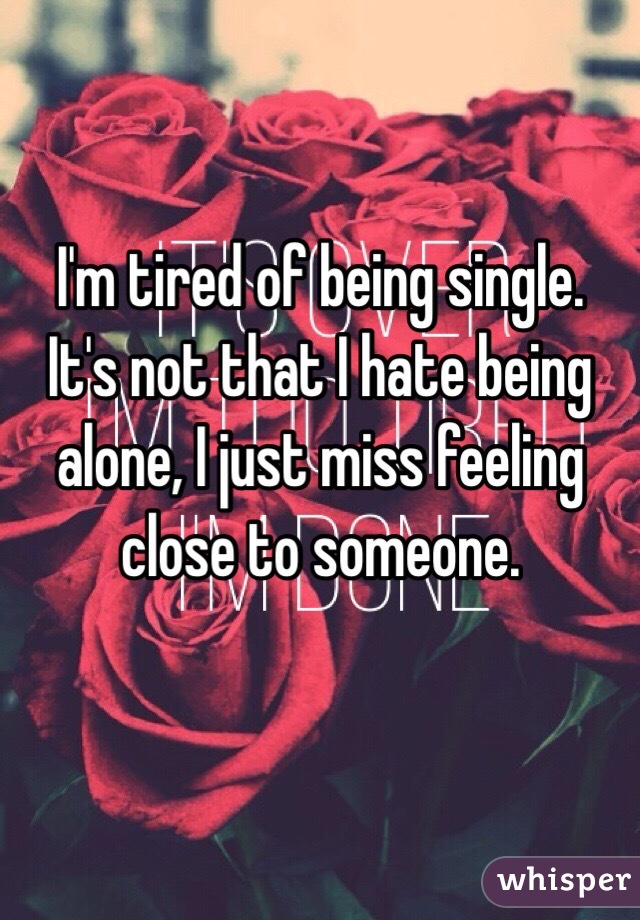 I'm tired of being single.  
It's not that I hate being alone, I just miss feeling close to someone. 