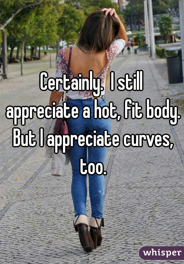 Certainly.  I still appreciate a hot, fit body. But I appreciate curves, too.