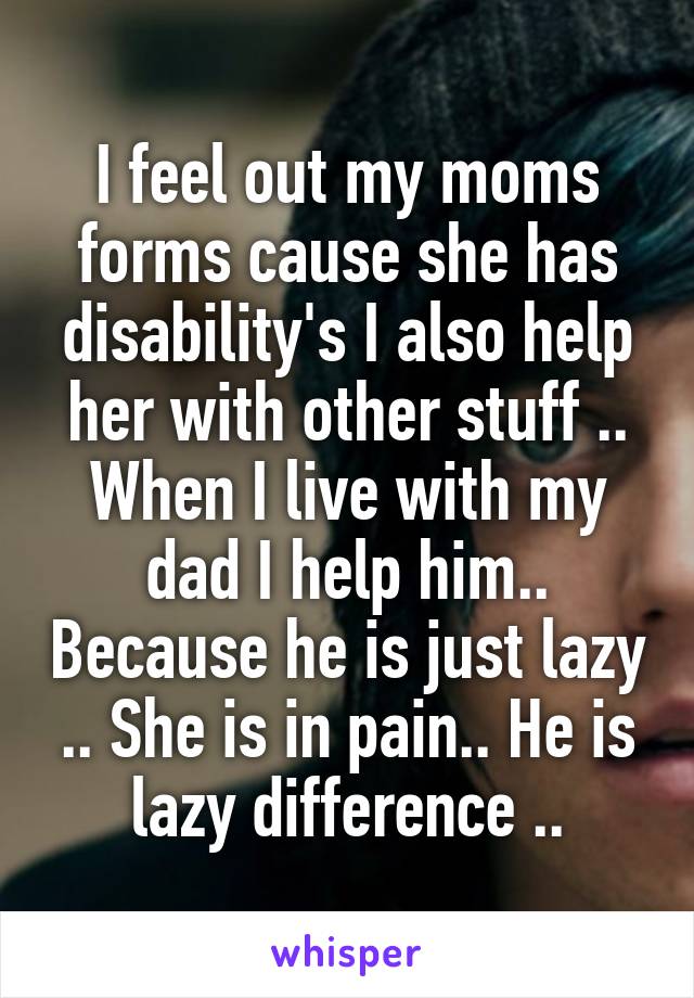 I feel out my moms forms cause she has disability's I also help her with other stuff .. When I live with my dad I help him.. Because he is just lazy .. She is in pain.. He is lazy difference ..