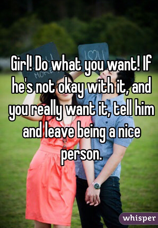 Girl! Do what you want! If he's not okay with it, and you really want it, tell him and leave being a nice person.