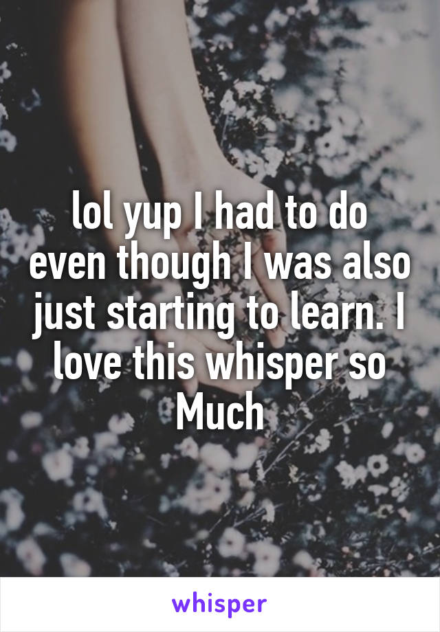 lol yup I had to do even though I was also just starting to learn. I love this whisper so Much