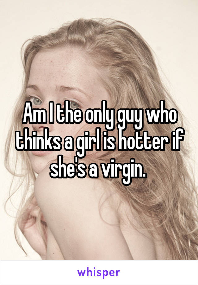 Am I the only guy who thinks a girl is hotter if she's a virgin. 