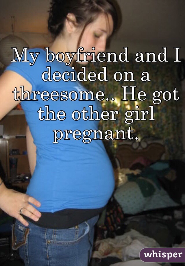 My boyfriend and I decided on a threesome.. He got the other girl pregnant. 