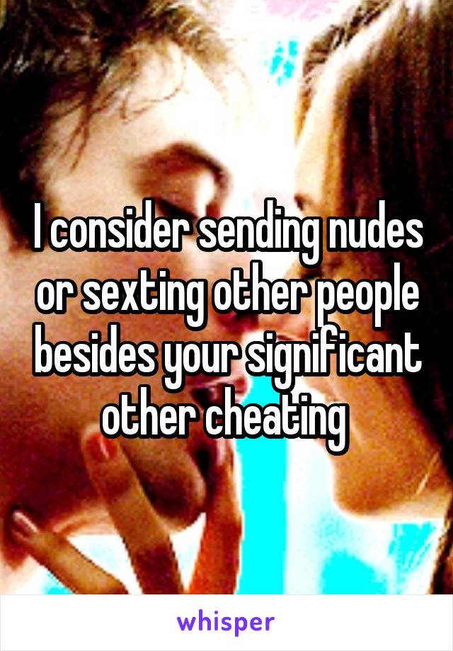 I consider sending nudes or sexting other people besides your significant other cheating 