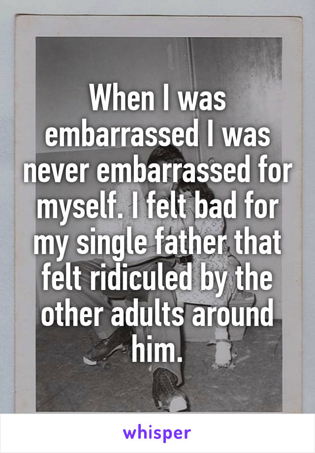 When I was embarrassed I was never embarrassed for myself. I felt bad for my single father that felt ridiculed by the other adults around him.