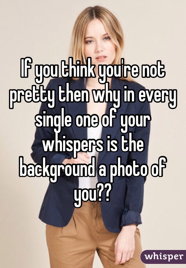 If you think you're not pretty then why in every single one of your whispers is the background a photo of you??