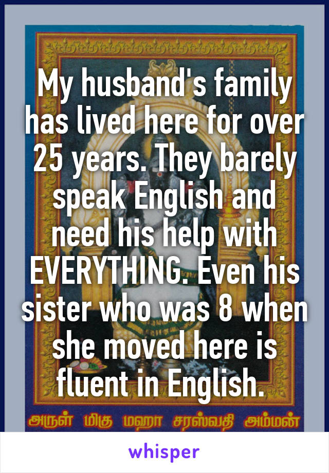 My husband's family has lived here for over 25 years. They barely speak English and need his help with EVERYTHING. Even his sister who was 8 when she moved here is fluent in English. 