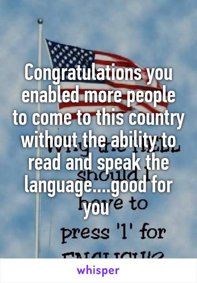 Congratulations you enabled more people to come to this country without the ability to read and speak the language....good for you 