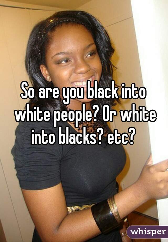 So are you black into white people? Or white into blacks? etc? 