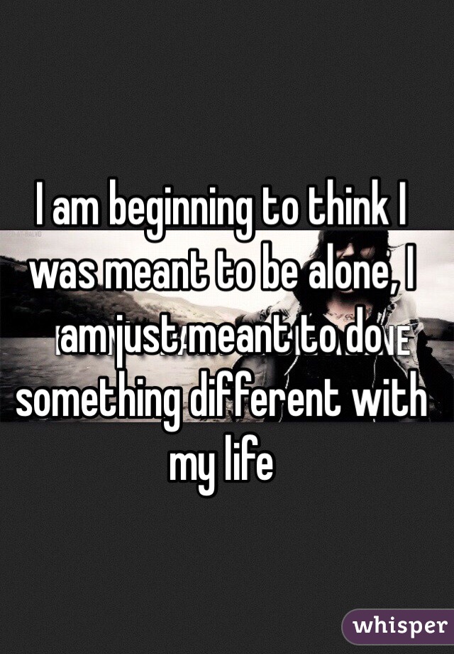 I am beginning to think I was meant to be alone, I am just meant to do something different with my life