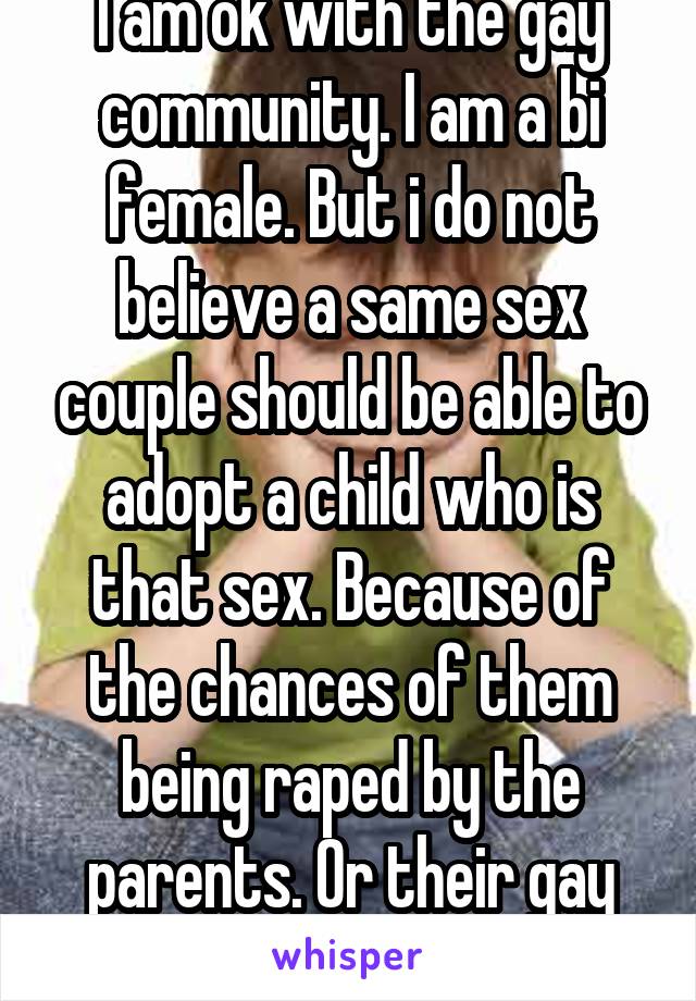 I am ok with the gay community. I am a bi female. But i do not believe a same sex couple should be able to adopt a child who is that sex. Because of the chances of them being raped by the parents. Or their gay friends.