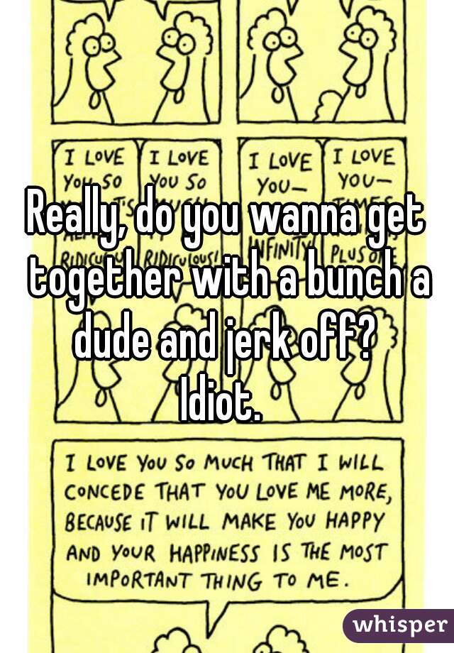 Really, do you wanna get together with a bunch a dude and jerk off? 
Idiot. 