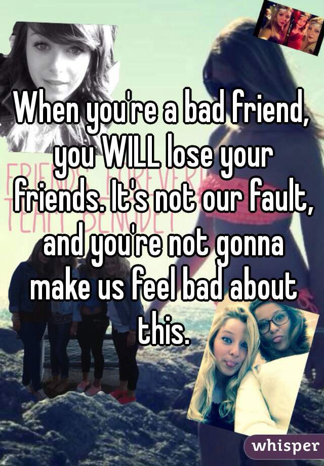 When you're a bad friend, you WILL lose your friends. It's not our ...