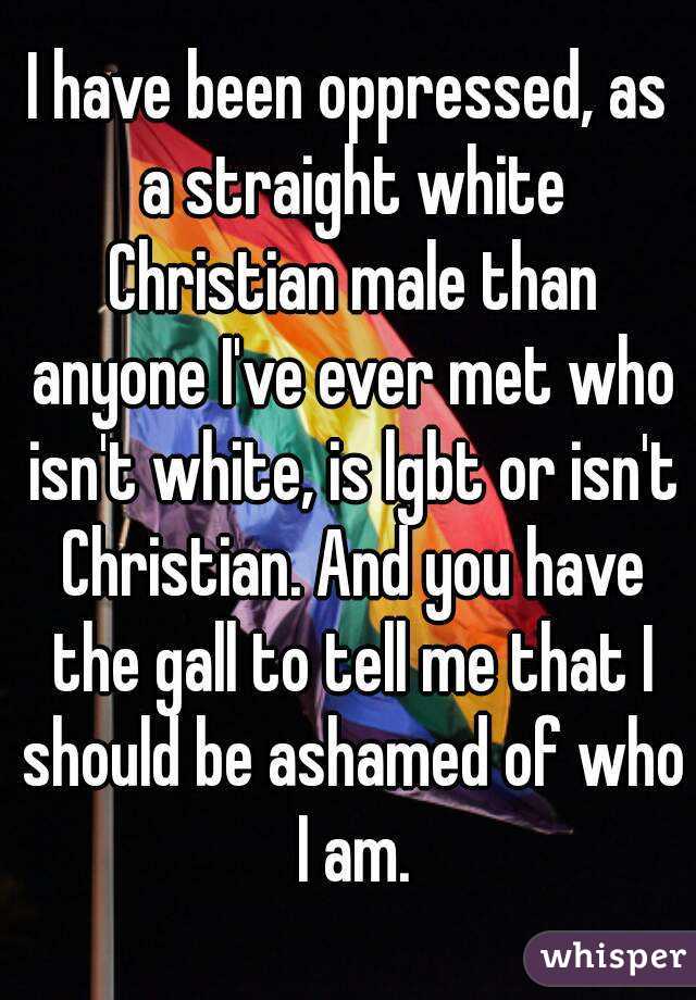 I have been oppressed, as a straight white Christian male than anyone I've ever met who isn't white, is lgbt or isn't Christian. And you have the gall to tell me that I should be ashamed of who I am.