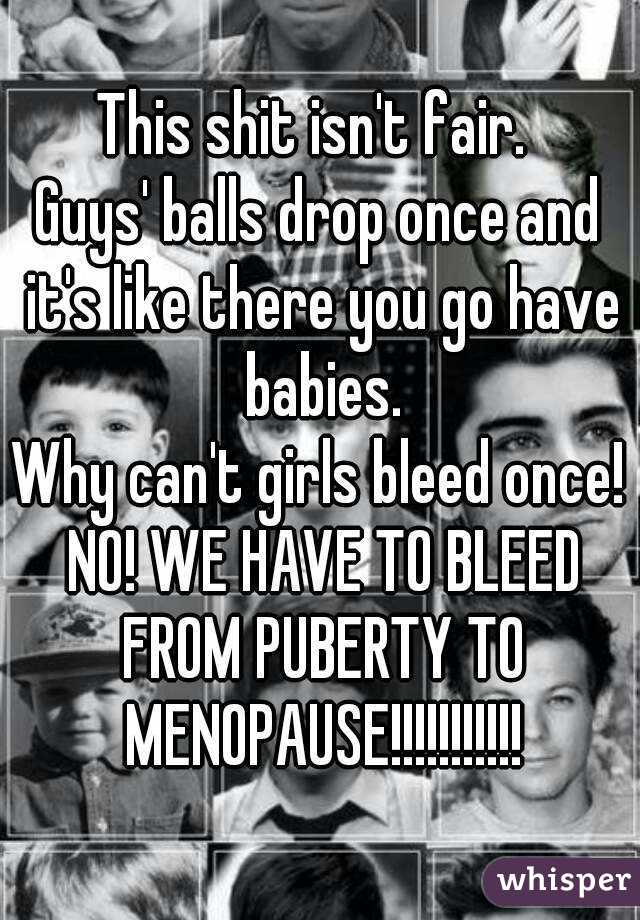 This shit isn't fair. 
Guys' balls drop once and it's like there you go have babies.
Why can't girls bleed once!
 NO! WE HAVE TO BLEED FROM PUBERTY TO MENOPAUSE!!!!!!!!!!!
