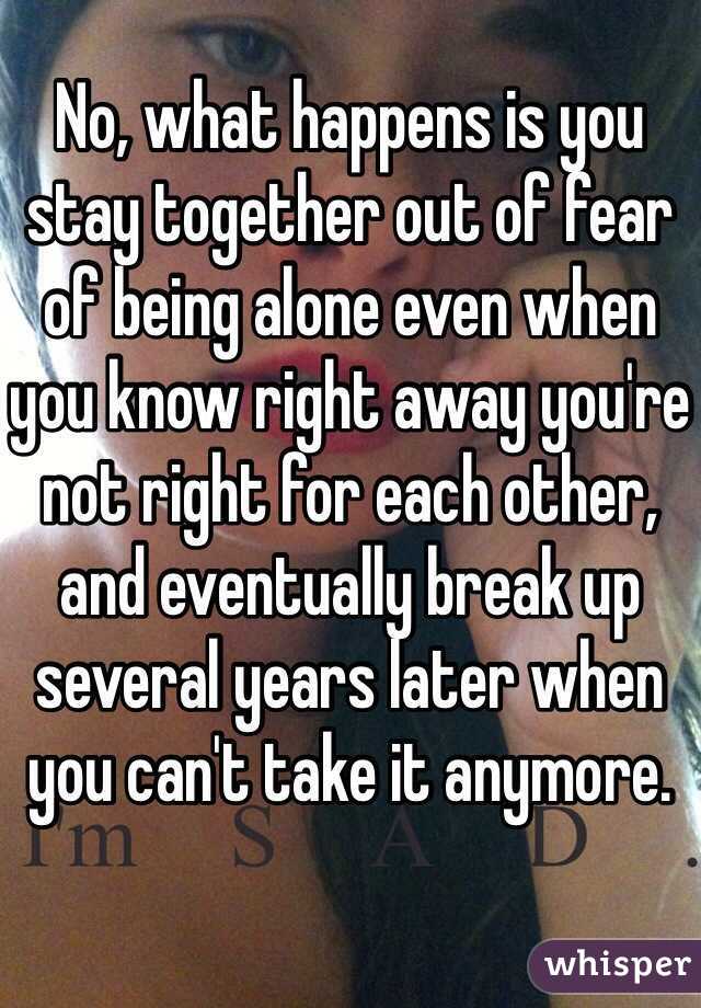 No, what happens is you stay together out of fear of being alone even when you know right away you're not right for each other, and eventually break up several years later when you can't take it anymore. 