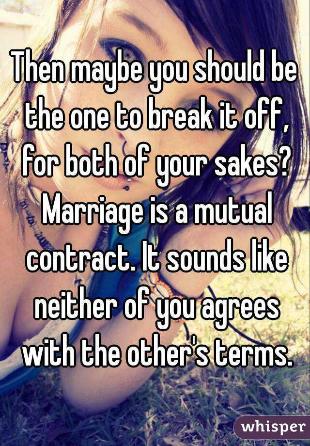 Then maybe you should be the one to break it off, for both of your sakes? Marriage is a mutual contract. It sounds like neither of you agrees with the other's terms.