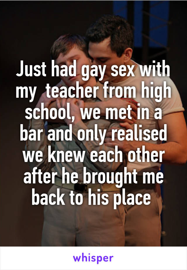 Just had gay sex with my  teacher from high school, we met in a bar and only realised we knew each other after he brought me back to his place 