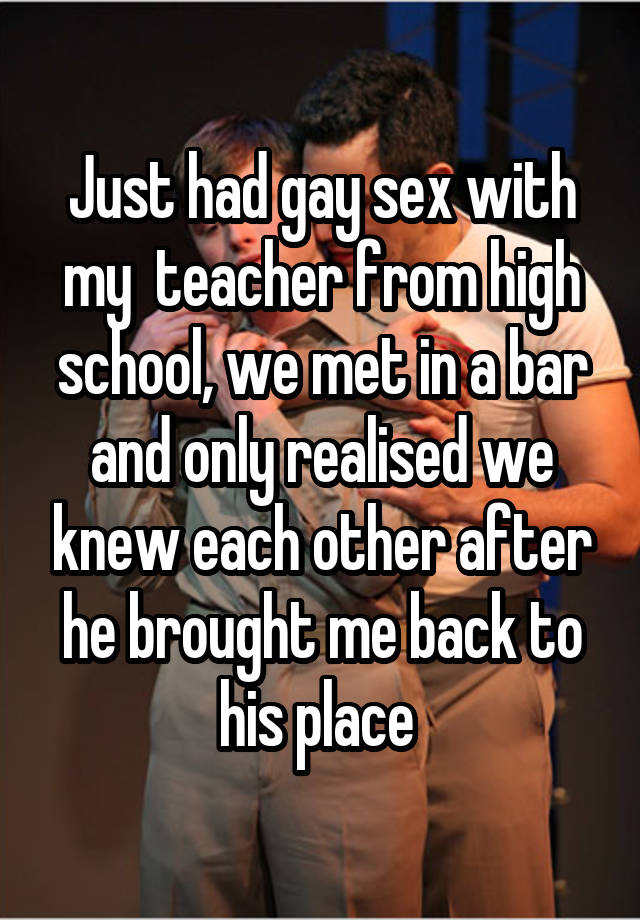 Just had gay sex with my teacher from high school, we met in a bar and only realised we knew each other after he brought me back to his place 