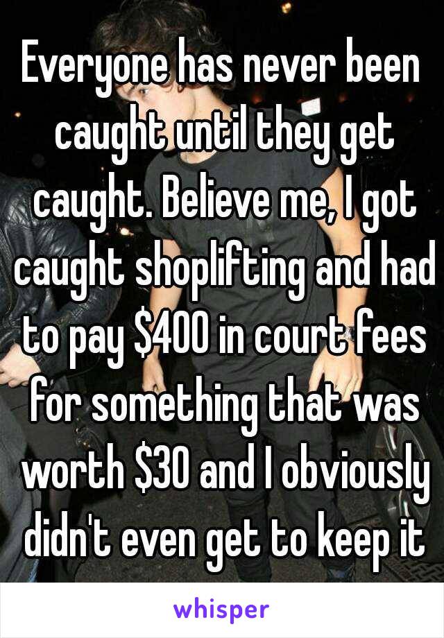 Everyone has never been caught until they get caught. Believe me, I got caught shoplifting and had to pay $400 in court fees for something that was worth $30 and I obviously didn't even get to keep it