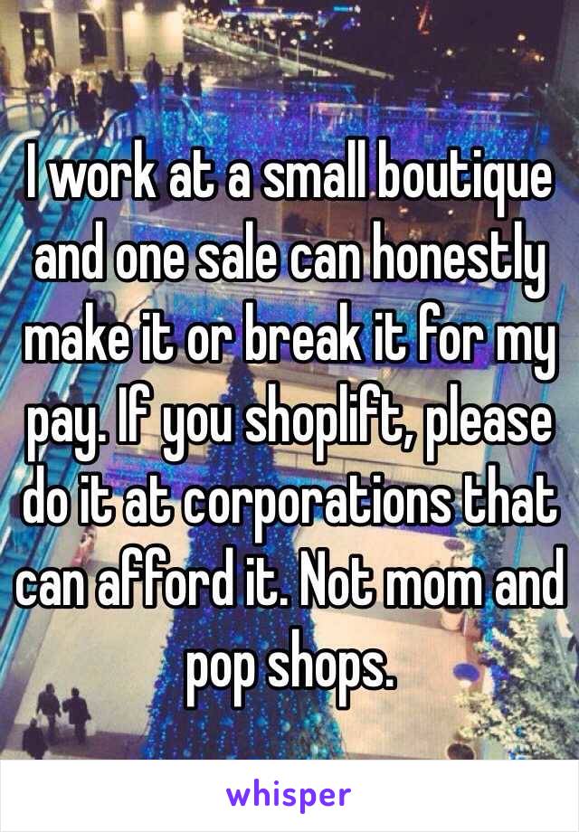 I work at a small boutique and one sale can honestly make it or break it for my pay. If you shoplift, please do it at corporations that can afford it. Not mom and pop shops. 