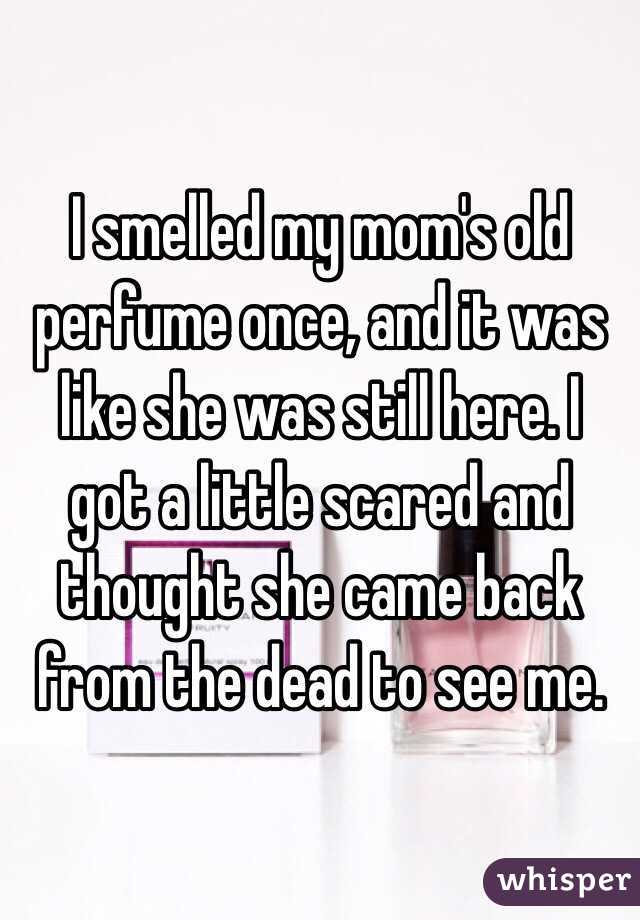 I smelled my mom's old perfume once, and it was like she was still here. I got a little scared and thought she came back from the dead to see me. 