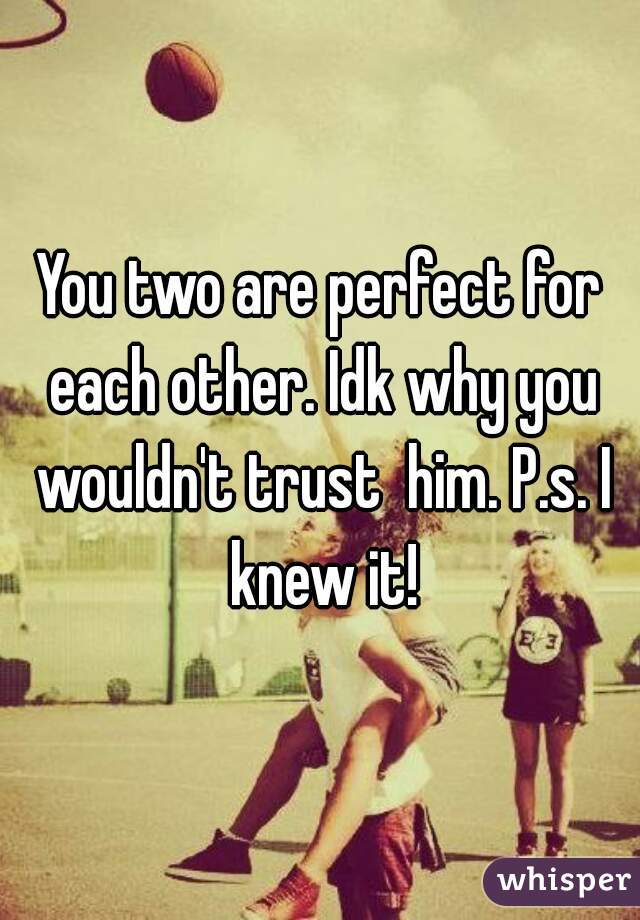 You two are perfect for each other. Idk why you wouldn't trust  him. P.s. I knew it!
