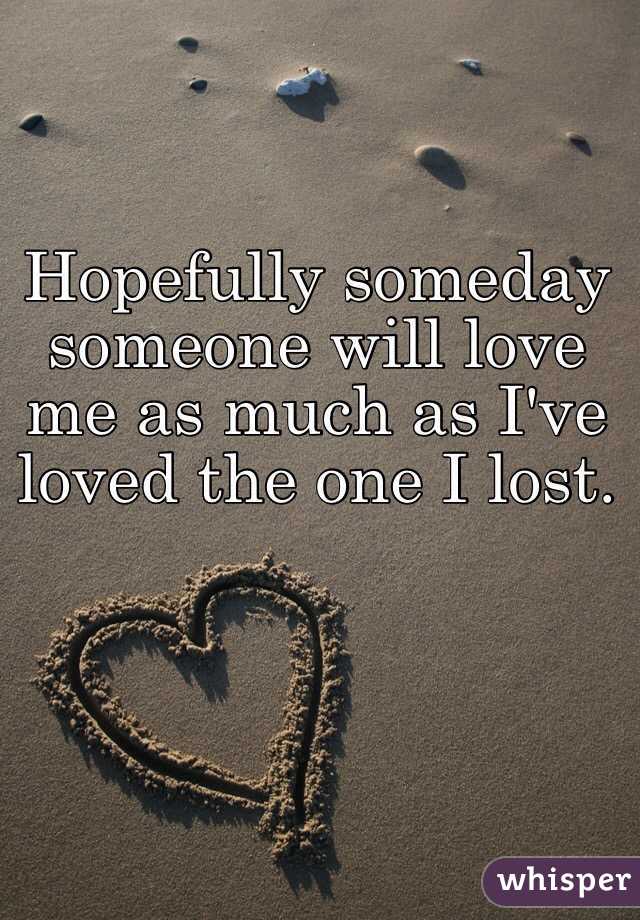 Hopefully someday someone will love me as much as I've loved the one I lost. 
