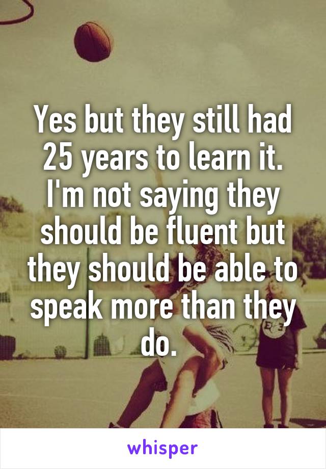 Yes but they still had 25 years to learn it. I'm not saying they should be fluent but they should be able to speak more than they do. 