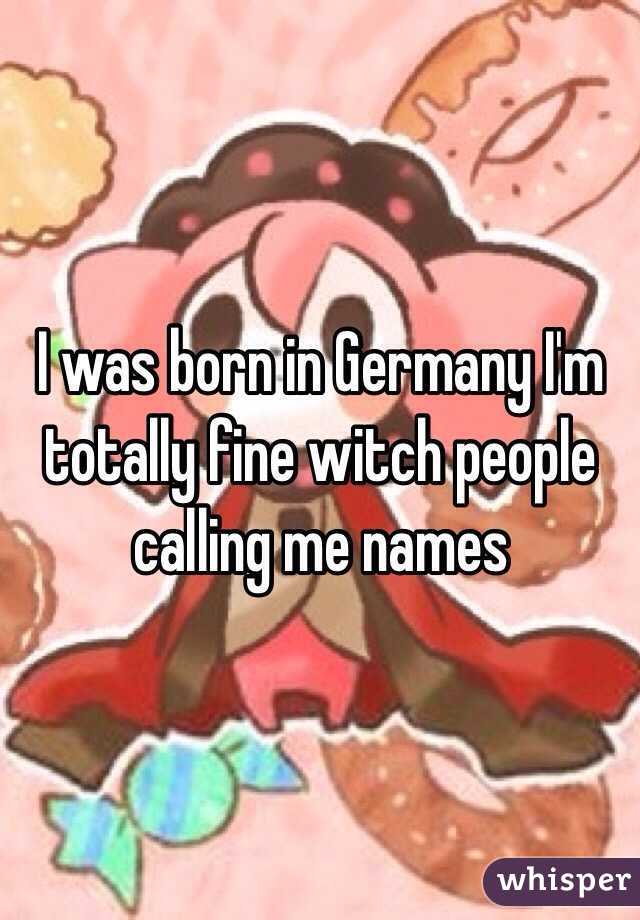 I was born in Germany I'm totally fine witch people calling me names 