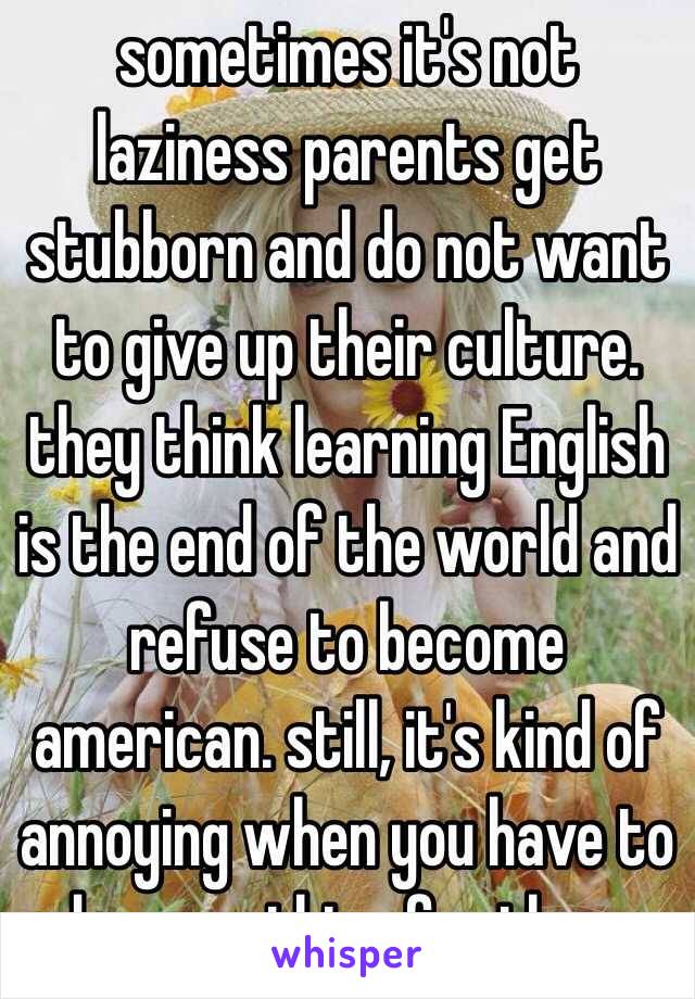 sometimes it's not laziness parents get stubborn and do not want to give up their culture. they think learning English is the end of the world and refuse to become american. still, it's kind of annoying when you have to do everything for them. 