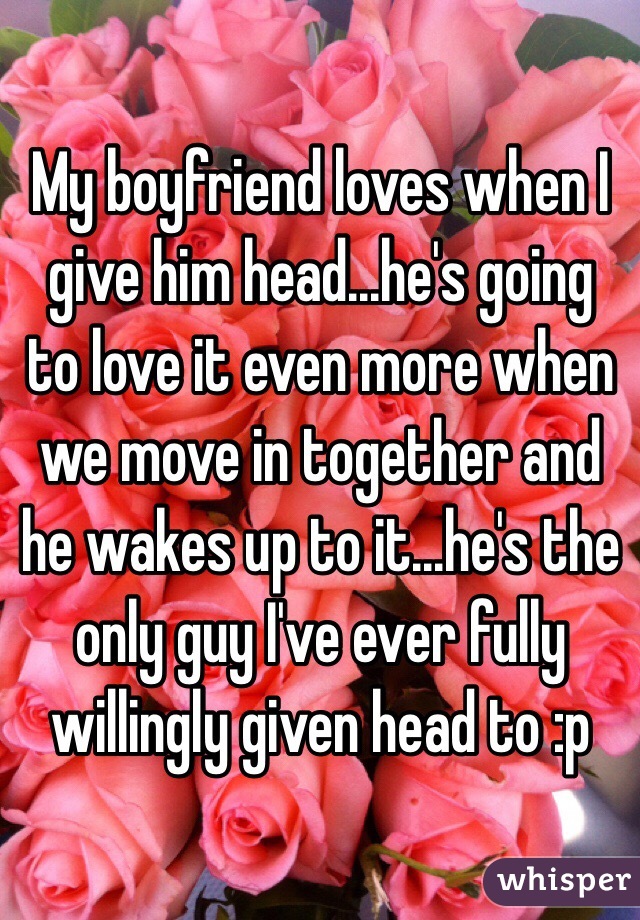 My boyfriend loves when I give him head...he's going to love it even more when we move in together and he wakes up to it...he's the only guy I've ever fully willingly given head to :p
