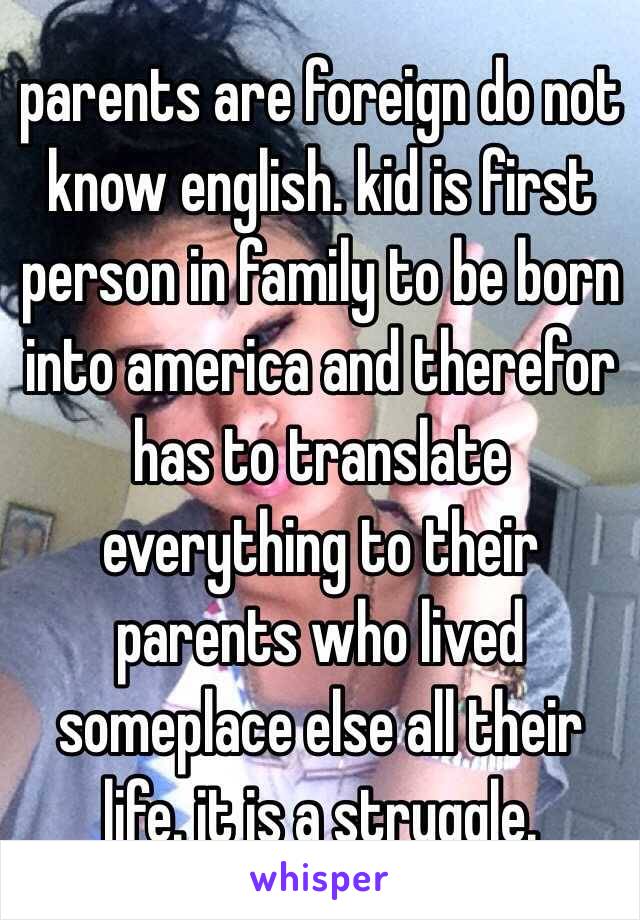 parents are foreign do not know english. kid is first person in family to be born into america and therefor has to translate everything to their parents who lived someplace else all their life. it is a struggle. 