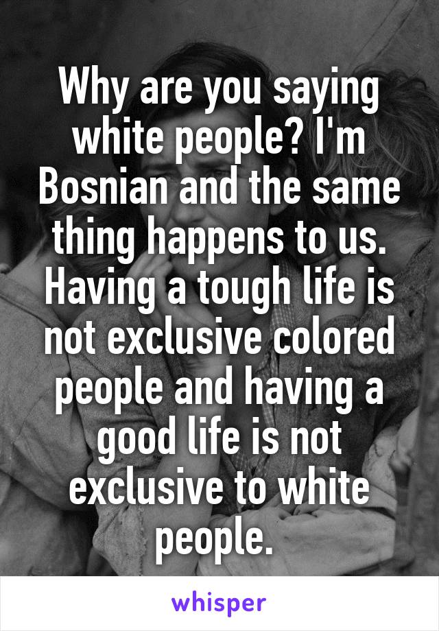 Why are you saying white people? I'm Bosnian and the same thing happens to us. Having a tough life is not exclusive colored people and having a good life is not exclusive to white people. 