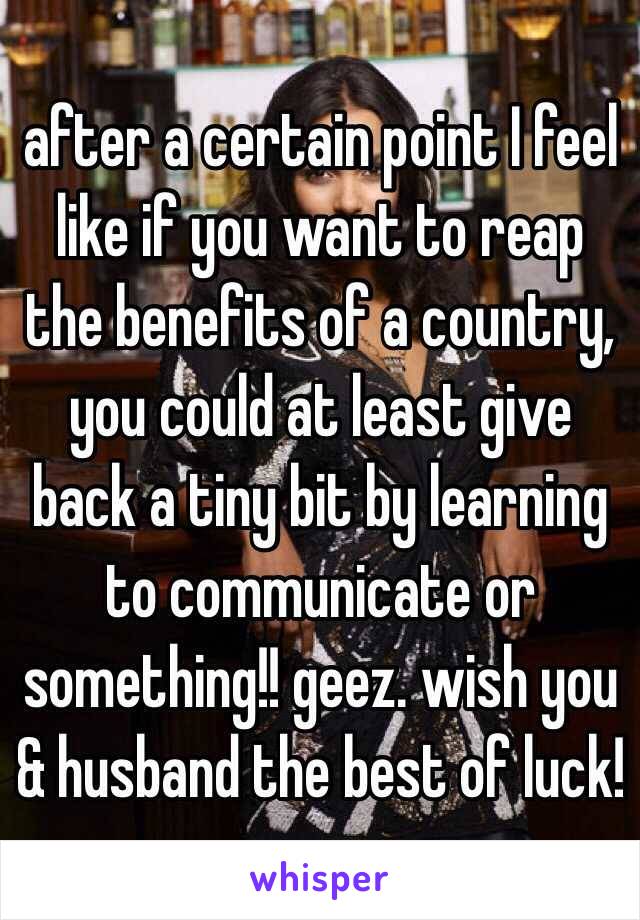 after a certain point I feel like if you want to reap the benefits of a country, you could at least give back a tiny bit by learning to communicate or something!! geez. wish you & husband the best of luck!