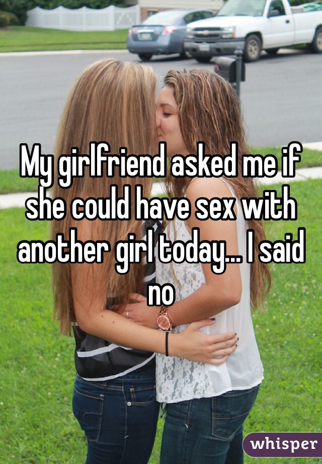 My girlfriend asked me if she could have sex with another girl today... I said no