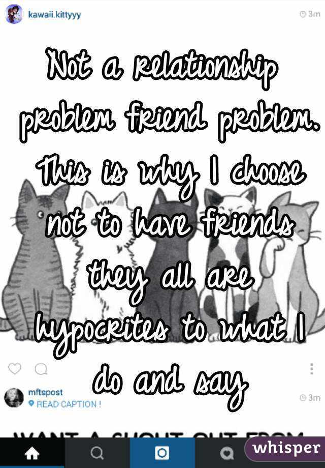 Not a relationship problem friend problem. This is why I choose not to have friends they all are hypocrites to what I do and say