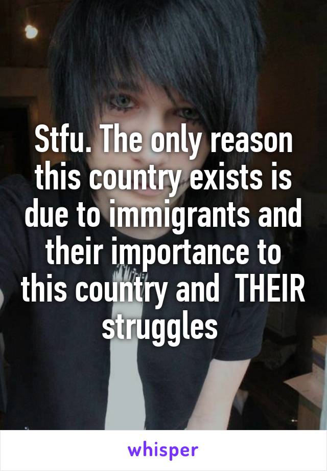 Stfu. The only reason this country exists is due to immigrants and their importance to this country and  THEIR struggles 